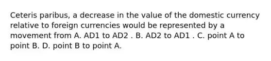 Ceteris paribus, a decrease in the value of the domestic currency relative to foreign currencies would be represented by a movement from A. AD1 to AD2 . B. AD2 to AD1 . C. point A to point B. D. point B to point A.