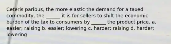 Ceteris paribus, the more elastic the demand for a taxed commodity, the ______ it is for sellers to shift the economic burden of the tax to consumers by ______ the product price. a. easier; raising b. easier; lowering c. harder; raising d. harder; lowering