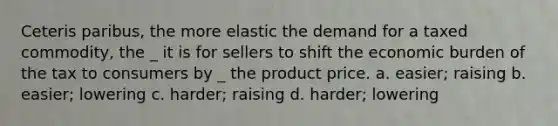 Ceteris paribus, the more elastic the demand for a taxed commodity, the _ it is for sellers to shift the economic burden of the tax to consumers by _ the product price. a. easier; raising b. easier; lowering c. harder; raising d. harder; lowering