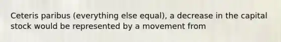 Ceteris paribus (everything else equal), a decrease in the capital stock would be represented by a movement from