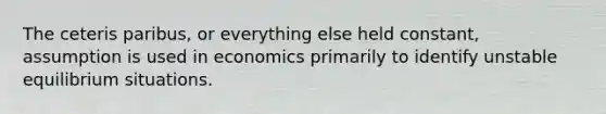 The ceteris paribus, or everything else held constant, assumption is used in economics primarily to identify unstable equilibrium situations.