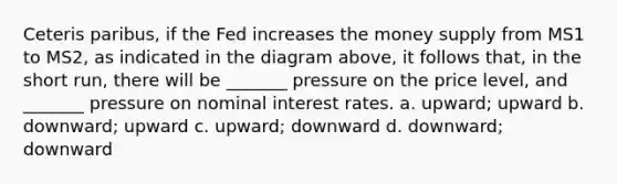 Ceteris paribus, if the Fed increases the money supply from MS1 to MS2, as indicated in the diagram above, it follows that, in the short run, there will be _______ pressure on the price level, and _______ pressure on nominal interest rates. a. upward; upward b. downward; upward c. upward; downward d. downward; downward