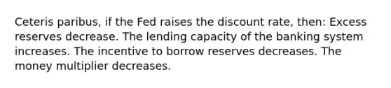 Ceteris paribus, if the Fed raises the discount rate, then: Excess reserves decrease. The lending capacity of the banking system increases. The incentive to borrow reserves decreases. The money multiplier decreases.