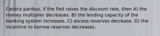 Ceteris paribus, if the Fed raises the discount rate, then A) the money multiplier decreases. B) the lending capacity of the banking system increases. C) excess reserves decrease. D) the incentive to borrow reserves decreases.