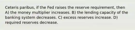 Ceteris paribus, if the Fed raises the reserve requirement, then A) the money multiplier increases. B) the lending capacity of the banking system decreases. C) excess reserves increase. D) required reserves decrease.