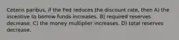 Ceteris paribus, if the Fed reduces the discount rate, then A) the incentive to borrow funds increases. B) required reserves decrease. C) the money multiplier increases. D) total reserves decrease.