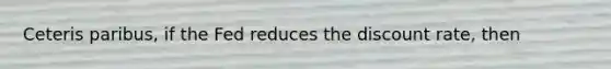 Ceteris paribus, if the Fed reduces the discount rate, then