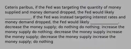 Ceteris paribus, if the Fed was targeting the quantity of money supplied and money demand dropped, the Fed would likely ______________. If the Fed was instead targeting interest rates and money demand dropped, the Fed would likely _______________. decrease the money supply; do nothing do nothing; increase the money supply do nothing; decrease the money supply increase the money supply; decrease the money supply increase the money supply; do nothing