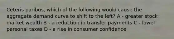 Ceteris paribus, which of the following would cause the aggregate demand curve to shift to the left? A - greater stock market wealth B - a reduction in transfer payments C - lower personal taxes D - a rise in consumer confidence