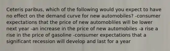 Ceteris paribus, which of the following would you expect to have no effect on the demand curve for new automobiles? -consumer expectations that the price of new automobliles will be lower next year -an increase in the price of new automobiles -a rise a rise in the price of gasoline -consumer expectations that a significant recession will develop and last for a year