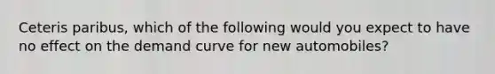 Ceteris paribus, which of the following would you expect to have no effect on the demand curve for new automobiles?