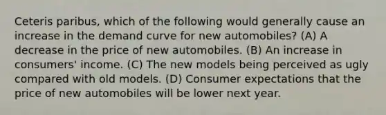 Ceteris paribus, which of the following would generally cause an increase in the demand curve for new automobiles? (A) A decrease in the price of new automobiles. (B) An increase in consumers' income. (C) The new models being perceived as ugly compared with old models. (D) Consumer expectations that the price of new automobiles will be lower next year.