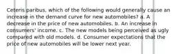 Ceteris paribus, which of the following would generally cause an increase in the demand curve for new automobiles? a. A decrease in the price of new automobiles. b. An increase in consumers' income. c. The new models being perceived as ugly compared with old models. d. Consumer expectations that the price of new automobiles will be lower next year.