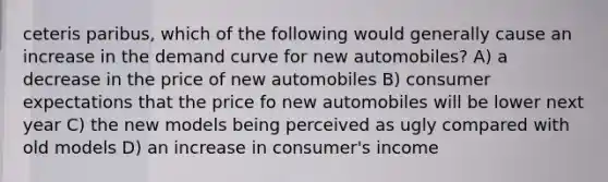 ceteris paribus, which of the following would generally cause an increase in the demand curve for new automobiles? A) a decrease in the price of new automobiles B) consumer expectations that the price fo new automobiles will be lower next year C) the new models being perceived as ugly compared with old models D) an increase in consumer's income