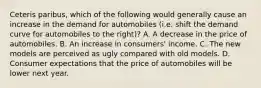 Ceteris paribus, which of the following would generally cause an increase in the demand for automobiles (i.e. shift the demand curve for automobiles to the right)? A. A decrease in the price of automobiles. B. An increase in consumers' income. C. The new models are perceived as ugly compared with old models. D. Consumer expectations that the price of automobiles will be lower next year.