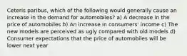 Ceteris paribus, which of the following would generally cause an increase in the demand for automobiles? a) A decrease in the price of automobiles b) An increase in consumers' income c) The new models are perceived as ugly compared with old models d) Consumer expectations that the price of automobiles will be lower next year