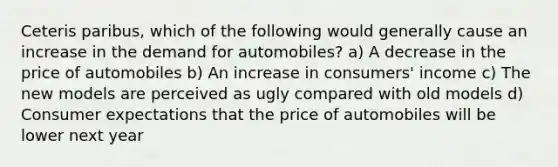 Ceteris paribus, which of the following would generally cause an increase in the demand for automobiles? a) A decrease in the price of automobiles b) An increase in consumers' income c) The new models are perceived as ugly compared with old models d) Consumer expectations that the price of automobiles will be lower next year