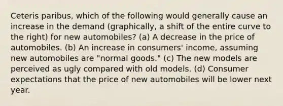 Ceteris paribus, which of the following would generally cause an increase in the demand (graphically, a shift of the entire curve to the right) for new automobiles? (a) A decrease in the price of automobiles. (b) An increase in consumers' income, assuming new automobiles are "normal goods." (c) The new models are perceived as ugly compared with old models. (d) Consumer expectations that the price of new automobiles will be lower next year.