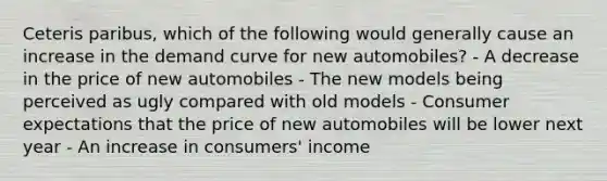 Ceteris paribus, which of the following would generally cause an increase in the demand curve for new automobiles? - A decrease in the price of new automobiles - The new models being perceived as ugly compared with old models - Consumer expectations that the price of new automobiles will be lower next year - An increase in consumers' income