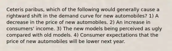 Ceteris paribus, which of the following would generally cause a rightward shift in the demand curve for new automobiles? 1) A decrease in the price of new automobiles. 2) An increase in consumers' income. 3) The new models being perceived as ugly compared with old models. 4) Consumer expectations that the price of new automobiles will be lower next year.