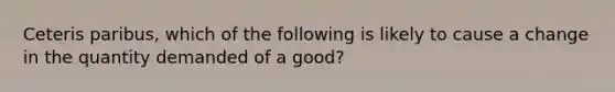 Ceteris paribus, which of the following is likely to cause a change in the quantity demanded of a good?