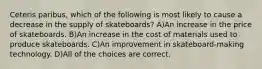 Ceteris paribus, which of the following is most likely to cause a decrease in the supply of skateboards? A)An increase in the price of skateboards. B)An increase in the cost of materials used to produce skateboards. C)An improvement in skateboard-making technology. D)All of the choices are correct.