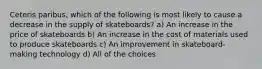 Ceteris paribus, which of the following is most likely to cause a decrease in the supply of skateboards? a) An increase in the price of skateboards b) An increase in the cost of materials used to produce skateboards c) An improvement in skateboard-making technology d) All of the choices