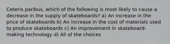 Ceteris paribus, which of the following is most likely to cause a decrease in the supply of skateboards? a) An increase in the price of skateboards b) An increase in the cost of materials used to produce skateboards c) An improvement in skateboard-making technology d) All of the choices