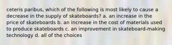 ceteris paribus, which of the following is most likely to cause a decrease in the supply of skateboards? a. an increase in the price of skateboards b. an increase in the cost of materials used to produce skateboards c. an improvement in skateboard-making technology d. all of the choices