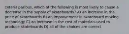 ceteris paribus, which of the following is most likely to cause a decrease in the supply of skateboards? A) an increase in the price of skateboards B) an improvement in skateboard making technology C) an increase in the cost of materials used to produce skateboards D) all of the choices are correct