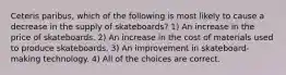 Ceteris paribus, which of the following is most likely to cause a decrease in the supply of skateboards? 1) An increase in the price of skateboards. 2) An increase in the cost of materials used to produce skateboards. 3) An improvement in skateboard-making technology. 4) All of the choices are correct.