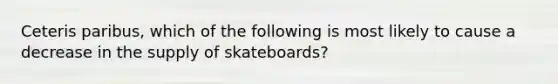 Ceteris paribus, which of the following is most likely to cause a decrease in the supply of skateboards?