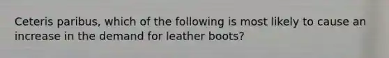 Ceteris paribus, which of the following is most likely to cause an increase in the demand for leather boots?