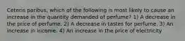 Ceteris paribus, which of the following is most likely to cause an increase in the quantity demanded of perfume? 1) A decrease in the price of perfume. 2) A decrease in tastes for perfume. 3) An increase in income. 4) An increase in the price of electricity