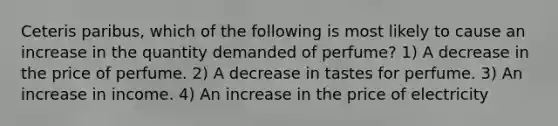 Ceteris paribus, which of the following is most likely to cause an increase in the quantity demanded of perfume? 1) A decrease in the price of perfume. 2) A decrease in tastes for perfume. 3) An increase in income. 4) An increase in the price of electricity