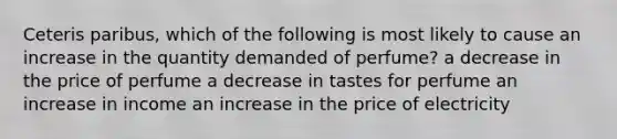 Ceteris paribus, which of the following is most likely to cause an increase in the quantity demanded of perfume? a decrease in the price of perfume a decrease in tastes for perfume an increase in income an increase in the price of electricity