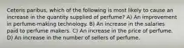 Ceteris paribus, which of the following is most likely to cause an increase in the quantity supplied of perfume? A) An improvement in perfume-making technology. B) An increase in the salaries paid to perfume makers. C) An increase in the price of perfume. D) An increase in the number of sellers of perfume.