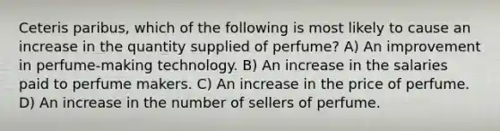 Ceteris paribus, which of the following is most likely to cause an increase in the quantity supplied of perfume? A) An improvement in perfume-making technology. B) An increase in the salaries paid to perfume makers. C) An increase in the price of perfume. D) An increase in the number of sellers of perfume.