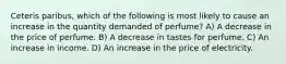 Ceteris paribus, which of the following is most likely to cause an increase in the quantity demanded of perfume? A) A decrease in the price of perfume. B) A decrease in tastes for perfume. C) An increase in income. D) An increase in the price of electricity.