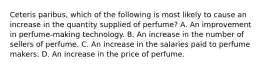 Ceteris paribus, which of the following is most likely to cause an increase in the quantity supplied of perfume? A. An improvement in perfume-making technology. B. An increase in the number of sellers of perfume. C. An increase in the salaries paid to perfume makers. D. An increase in the price of perfume.