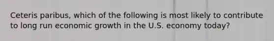 Ceteris paribus, which of the following is most likely to contribute to long run economic growth in the U.S. economy today?