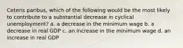 Ceteris paribus, which of the following would be the most likely to contribute to a substantial decrease in cyclical unemployment? a. a decrease in the minimum wage b. a decrease in real GDP c. an increase in the minimum wage d. an increase in real GDP