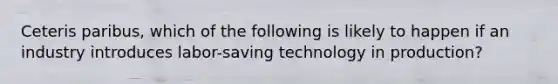 Ceteris paribus​, which of the following is likely to happen if an industry introduces​ labor-saving technology in​ production?