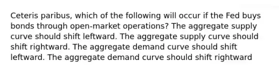 Ceteris paribus, which of the following will occur if the Fed buys bonds through open-market operations? The aggregate supply curve should shift leftward. The aggregate supply curve should shift rightward. The aggregate demand curve should shift leftward. The aggregate demand curve should shift rightward