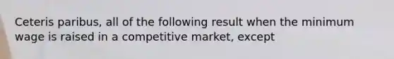 Ceteris paribus, all of the following result when the minimum wage is raised in a competitive market, except