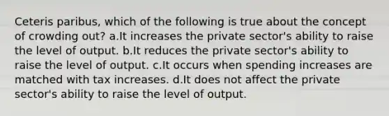 Ceteris paribus, which of the following is true about the concept of crowding out? a.It increases the private sector's ability to raise the level of output. b.It reduces the private sector's ability to raise the level of output. c.It occurs when spending increases are matched with tax increases. d.It does not affect the private sector's ability to raise the level of output.