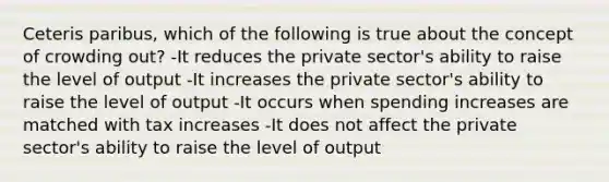 Ceteris paribus, which of the following is true about the concept of crowding out? -It reduces the private sector's ability to raise the level of output -It increases the private sector's ability to raise the level of output -It occurs when spending increases are matched with tax increases -It does not affect the private sector's ability to raise the level of output