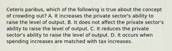 Ceteris paribus, which of the following is true about the concept of crowding out? A. It increases the private sector's ability to raise the level of output. B. It does not affect the private sector's ability to raise the level of output. C. It reduces the private sector's ability to raise the level of output. D. It occurs when spending increases are matched with tax increases.