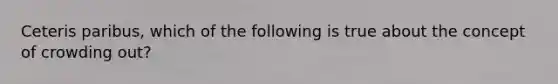 Ceteris paribus, which of the following is true about the concept of crowding out?