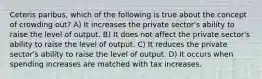 Ceteris paribus, which of the following is true about the concept of crowding out? A) It increases the private sector's ability to raise the level of output. B) It does not affect the private sector's ability to raise the level of output. C) It reduces the private sector's ability to raise the level of output. D) It occurs when spending increases are matched with tax increases.